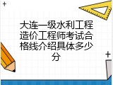 大连一级水利工程造价工程师考试合格线介绍具体多少分