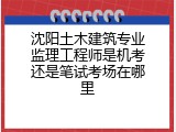 沈阳土木建筑专业监理工程师是机考还是笔试考场在哪里