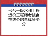 邢台一级水利工程造价工程师考试合格线介绍具体多少分