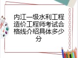 内江一级水利工程造价工程师考试合格线介绍具体多少分
