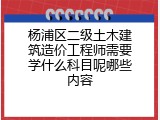 杨浦区二级土木建筑造价工程师需要学什么科目呢哪些内容