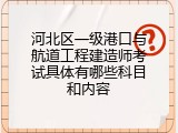 河北区一级港口与航道工程建造师考试具体有哪些科目和内容