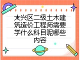 大兴区二级土木建筑造价工程师需要学什么科目呢哪些内容