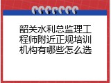 韶关水利总监理工程师附近正规培训机构有哪些怎么选