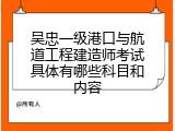 吴忠一级港口与航道工程建造师考试具体有哪些科目和内容