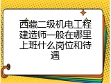 西藏二级机电工程建造师一般在哪里上班什么岗位和待遇