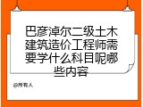 巴彦淖尔二级土木建筑造价工程师需要学什么科目呢哪些内容