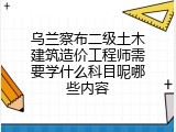 乌兰察布二级土木建筑造价工程师需要学什么科目呢哪些内容