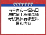 乌兰察布一级港口与航道工程建造师考试具体有哪些科目和内容
