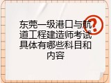 东莞一级港口与航道工程建造师考试具体有哪些科目和内容