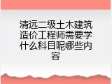 清远二级土木建筑造价工程师需要学什么科目呢哪些内容