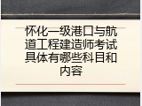 怀化一级港口与航道工程建造师考试具体有哪些科目和内容