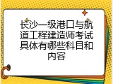 长沙一级港口与航道工程建造师考试具体有哪些科目和内容