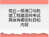 商丘一级港口与航道工程建造师考试具体有哪些科目和内容