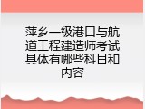 萍乡一级港口与航道工程建造师考试具体有哪些科目和内容