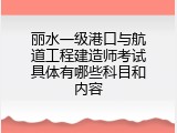 丽水一级港口与航道工程建造师考试具体有哪些科目和内容