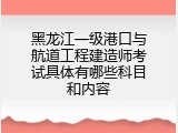 黑龙江一级港口与航道工程建造师考试具体有哪些科目和内容