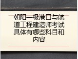 朝阳一级港口与航道工程建造师考试具体有哪些科目和内容