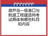 葫芦岛一级港口与航道工程建造师考试具体有哪些科目和内容