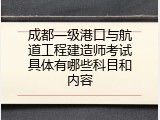 成都一级港口与航道工程建造师考试具体有哪些科目和内容