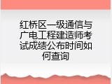 红桥区一级通信与广电工程建造师考试成绩公布时间如何查询