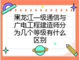 黑龙江一级通信与广电工程建造师分为几个等级有什么区别