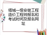 塔城一级安装工程造价工程师报名和考试时间及报名网址