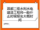 昌都二级水利水电建造工程师一般什么时候报名大概时间