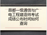 昌都一级通信与广电工程建造师考试成绩公布时间如何查询