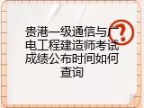 贵港一级通信与广电工程建造师考试成绩公布时间如何查询