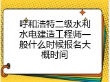 呼和浩特二级水利水电建造工程师一般什么时候报名大概时间