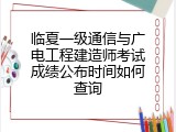 临夏一级通信与广电工程建造师考试成绩公布时间如何查询