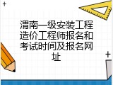 渭南一级安装工程造价工程师报名和考试时间及报名网址