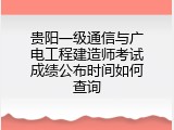 贵阳一级通信与广电工程建造师考试成绩公布时间如何查询