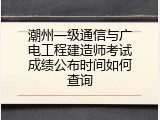 潮州一级通信与广电工程建造师考试成绩公布时间如何查询