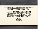 衡阳一级通信与广电工程建造师考试成绩公布时间如何查询