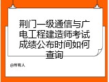 荆门一级通信与广电工程建造师考试成绩公布时间如何查询