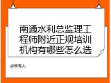南通水利总监理工程师附近正规培训机构有哪些怎么选
