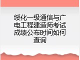 绥化一级通信与广电工程建造师考试成绩公布时间如何查询