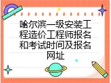 哈尔滨一级安装工程造价工程师报名和考试时间及报名网址