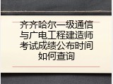 齐齐哈尔一级通信与广电工程建造师考试成绩公布时间如何查询