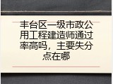 丰台区一级市政公用工程建造师通过率高吗，主要失分点在哪