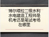 博尔塔拉二级水利水电建造工程师是机考还是笔试考场在哪里