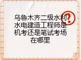 乌鲁木齐二级水利水电建造工程师是机考还是笔试考场在哪里