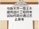 乌鲁木齐一级土木建筑造价工程师考试如何高分通过怎么备考