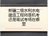 新疆二级水利水电建造工程师是机考还是笔试考场在哪里