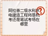 阿拉善二级水利水电建造工程师是机考还是笔试考场在哪里