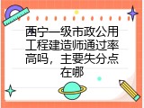 西宁一级市政公用工程建造师通过率高吗，主要失分点在哪