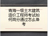 青海一级土木建筑造价工程师考试如何高分通过怎么备考