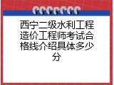 西宁二级水利工程造价工程师考试合格线介绍具体多少分